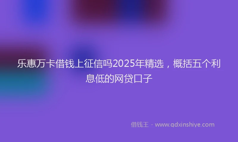 乐惠万卡借钱上征信吗2025年精选，概括五个利息低的网贷口子
