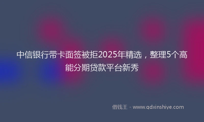 中信银行带卡面签被拒2025年精选，整理5个高能分期贷款平台新秀