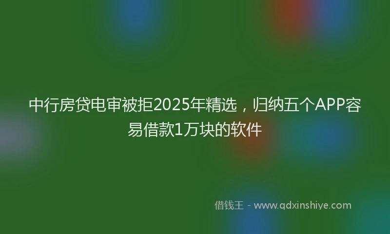 中行房贷电审被拒2025年精选，归纳五个APP容易借款1万块的软件