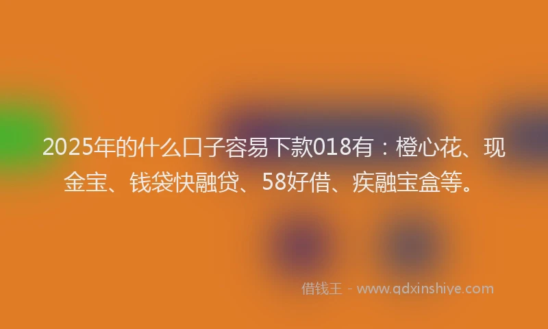 2025年的什么口子容易下款018有：橙心花、现金宝、钱袋快融贷、58好借、疾融宝盒等。