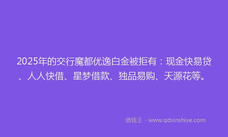 2025年的交行魔都优逸白金被拒有：现金快易贷、人人快借、星梦借款、独品易购、天源花等。