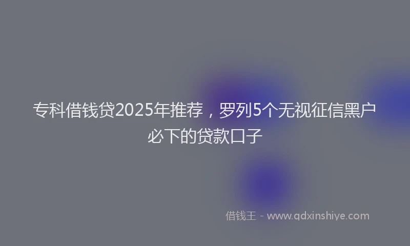 专科借钱贷2025年推荐，罗列5个无视征信黑户必下的贷款口子