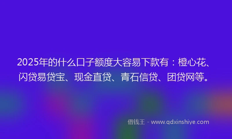 2025年的什么口子额度大容易下款有：橙心花、闪贷易贷宝、现金直贷、青石信贷、团贷网等。