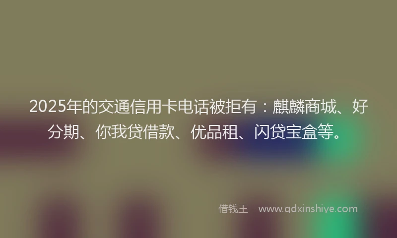 2025年的交通信用卡电话被拒有：麒麟商城、好分期、你我贷借款、优品租、闪贷宝盒等。