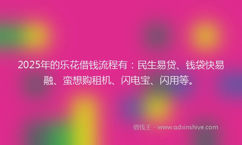 2025年的乐花借钱流程有：民生易贷、钱袋快易融、蛮想购租机、闪电宝、闪用等。