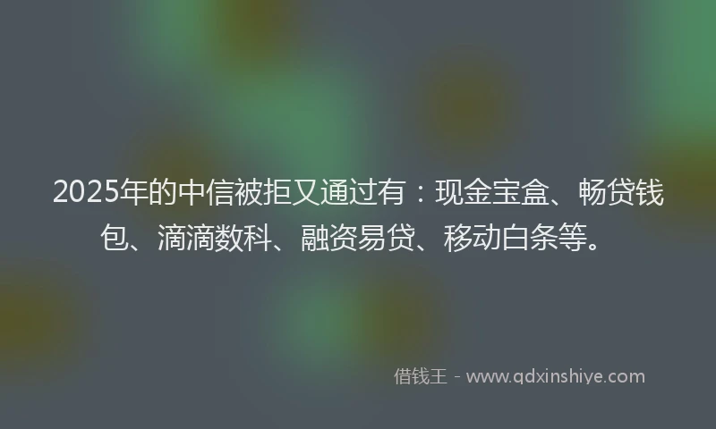 2025年的中信被拒又通过有：现金宝盒、畅贷钱包、滴滴数科、融资易贷、移动白条等。