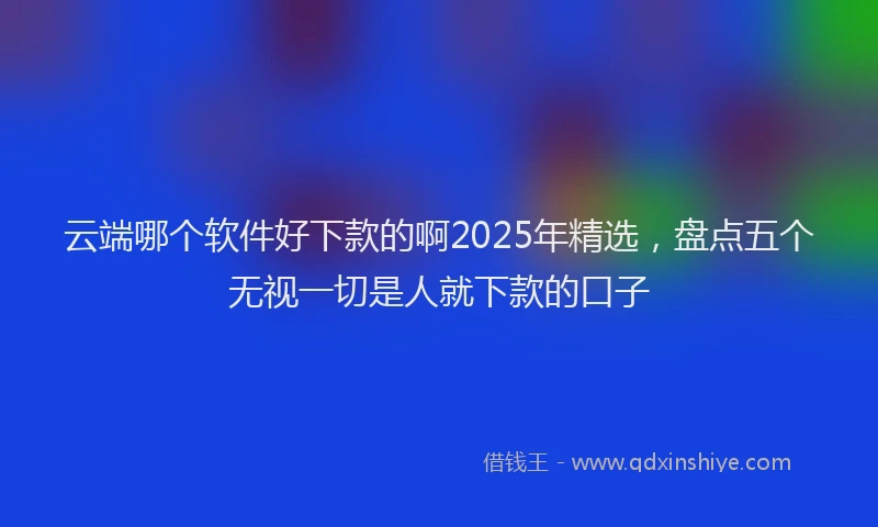 云端哪个软件好下款的啊2025年精选，盘点五个无视一切是人就下款的口子