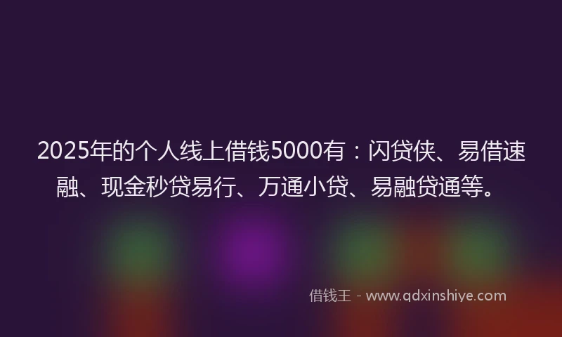 2025年的个人线上借钱5000有：闪贷侠、易借速融、现金秒贷易行、万通小贷、易融贷通等。