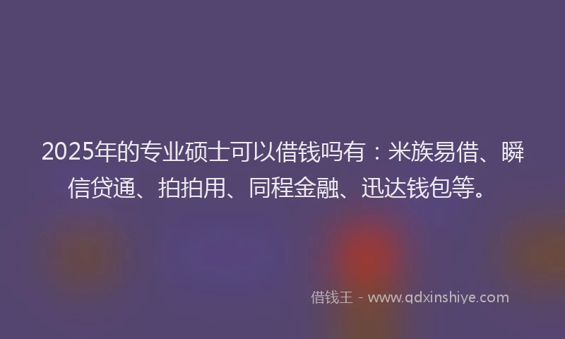 2025年的专业硕士可以借钱吗有：米族易借、瞬信贷通、拍拍用、同程金融、迅达钱包等。