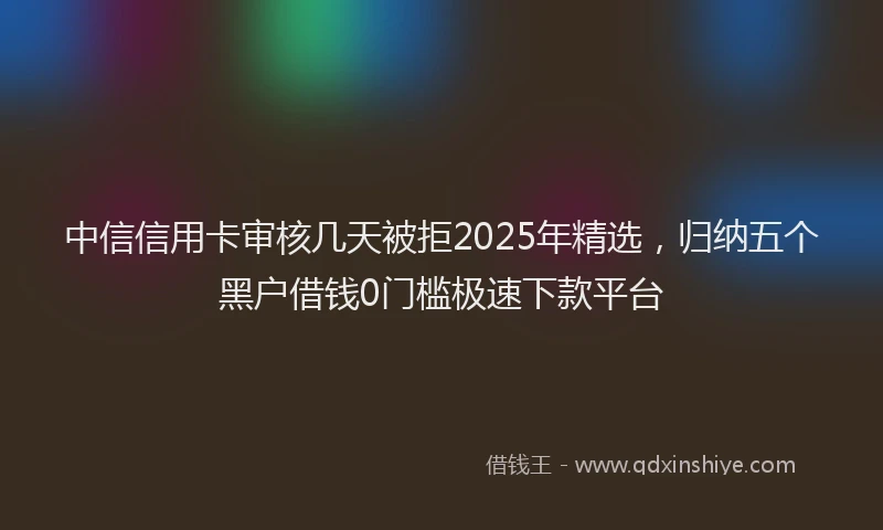 中信信用卡审核几天被拒2025年精选，归纳五个黑户借钱0门槛极速下款平台