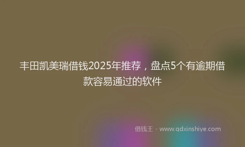 丰田凯美瑞借钱2025年推荐，盘点5个有逾期借款容易通过的软件