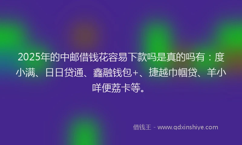 2025年的中邮借钱花容易下款吗是真的吗有：度小满、日日贷通、鑫融钱包+、捷越巾帼贷、羊小咩便荔卡等。