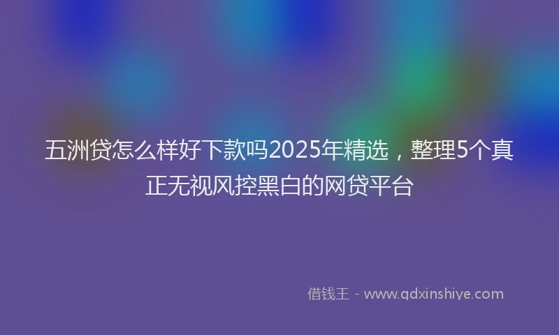 五洲贷怎么样好下款吗2025年精选，整理5个真正无视风控黑白的网贷平台
