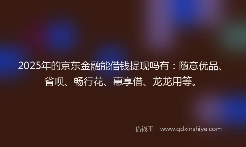 2025年的京东金融能借钱提现吗有：随意优品、省呗、畅行花、惠享借、龙龙用等。