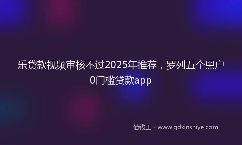 乐贷款视频审核不过2025年推荐，罗列五个黑户0门槛贷款app