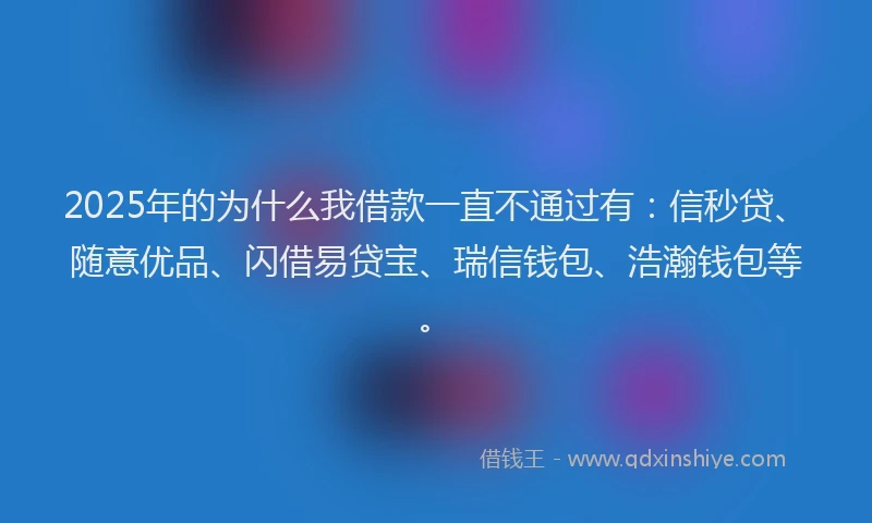 2025年的为什么我借款一直不通过有：信秒贷、随意优品、闪借易贷宝、瑞信钱包、浩瀚钱包等。
