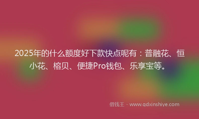2025年的什么额度好下款快点呢有：普融花、恒小花、榕贝、便捷Pro钱包、乐享宝等。