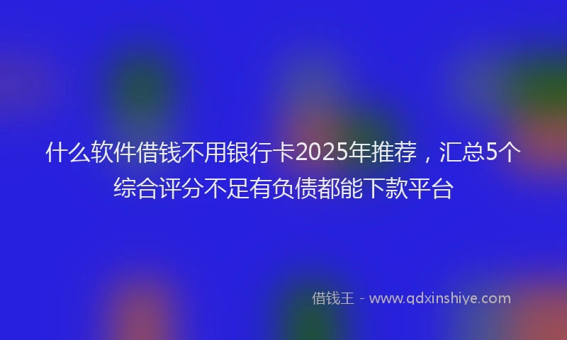 什么软件借钱不用银行卡2025年推荐，汇总5个综合评分不足有负债都能下款平台