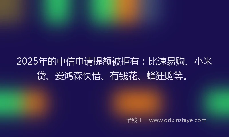 2025年的中信申请提额被拒有：比速易购、小米贷、爱鸿森快借、有钱花、蜂狂购等。