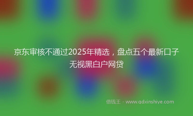 京东审核不通过2025年精选，盘点五个最新口子无视黑白户网贷