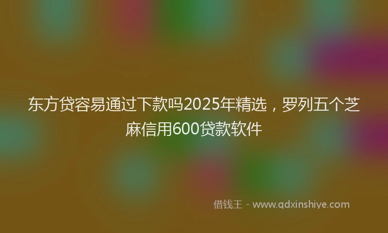 东方贷容易通过下款吗2025年精选，罗列五个芝麻信用600贷款软件
