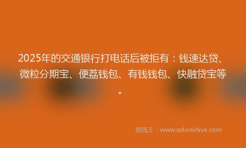 2025年的交通银行打电话后被拒有：钱速达贷、微粒分期宝、便荔钱包、有钱钱包、快融贷宝等。