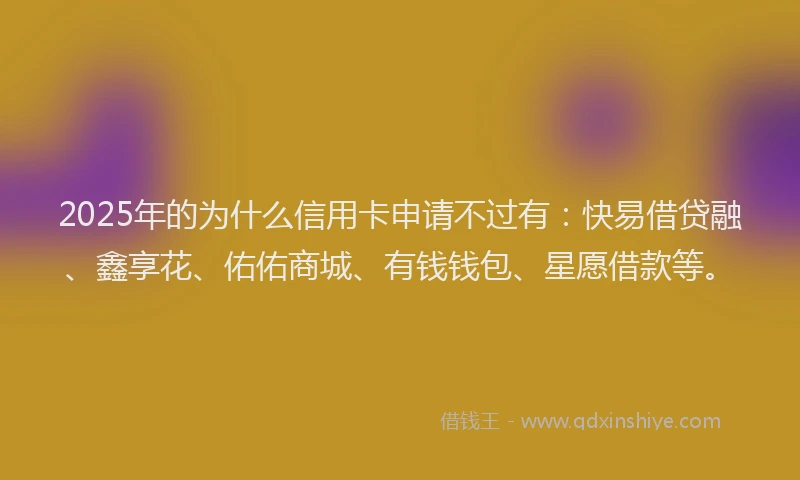 2025年的为什么信用卡申请不过有：快易借贷融、鑫享花、佑佑商城、有钱钱包、星愿借款等。