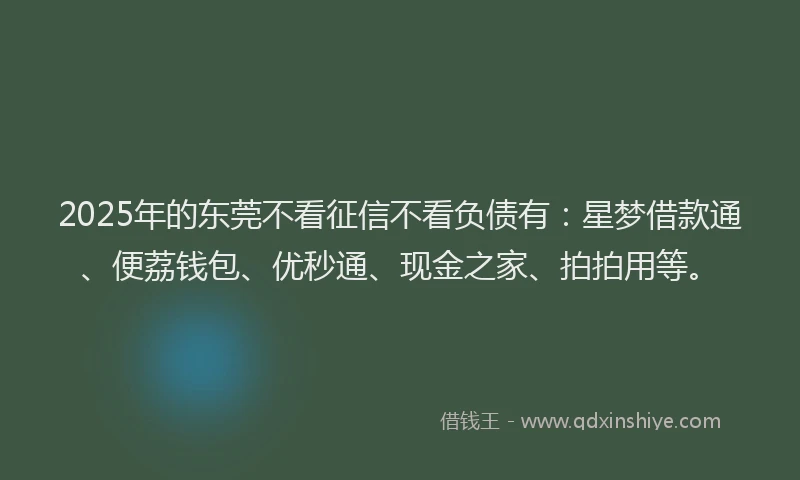2025年的东莞不看征信不看负债有：星梦借款通、便荔钱包、优秒通、现金之家、拍拍用等。