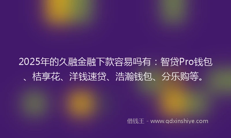 2025年的久融金融下款容易吗有：智贷Pro钱包、桔享花、洋钱速贷、浩瀚钱包、分乐购等。
