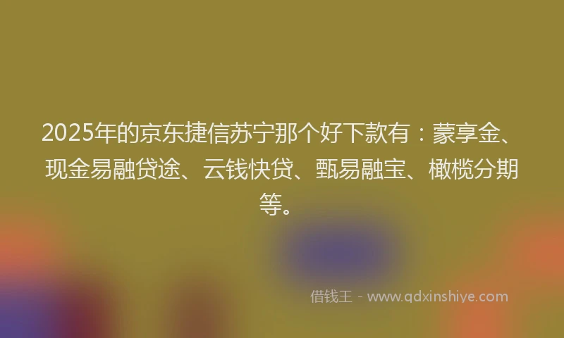 2025年的京东捷信苏宁那个好下款有：蒙享金、现金易融贷途、云钱快贷、甄易融宝、橄榄分期等。