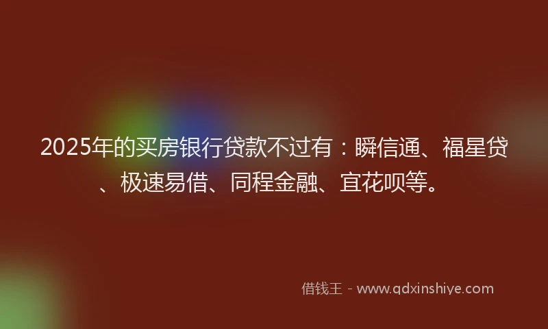2025年的买房银行贷款不过有：瞬信通、福星贷、极速易借、同程金融、宜花呗等。