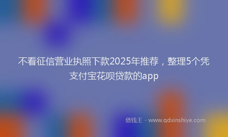 不看征信营业执照下款2025年推荐，整理5个凭支付宝花呗贷款的app