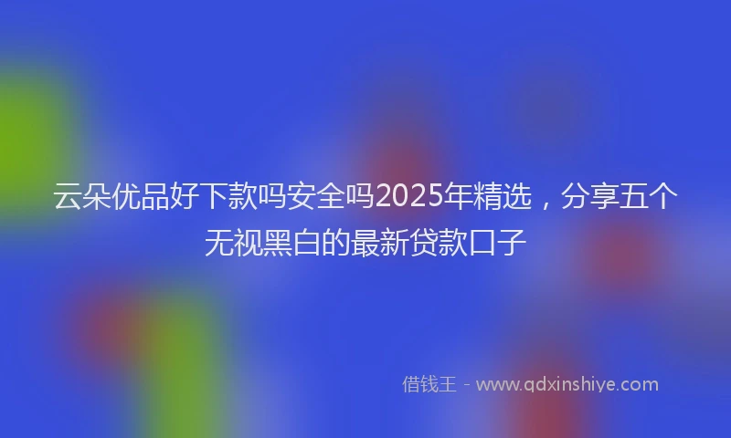 云朵优品好下款吗安全吗2025年精选，分享五个无视黑白的最新贷款口子