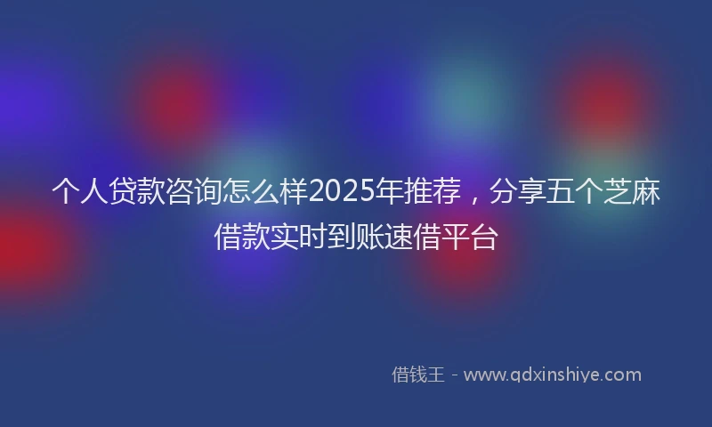 个人贷款咨询怎么样2025年推荐，分享五个芝麻借款实时到账速借平台