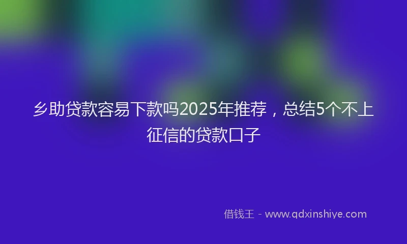 乡助贷款容易下款吗2025年推荐，总结5个不上征信的贷款口子