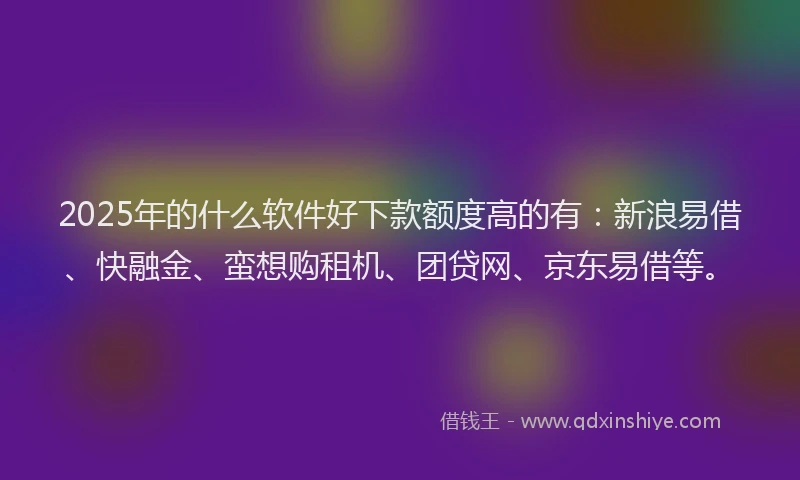 2025年的什么软件好下款额度高的有：新浪易借、快融金、蛮想购租机、团贷网、京东易借等。