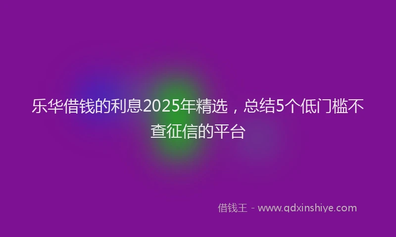 乐华借钱的利息2025年精选，总结5个低门槛不查征信的平台