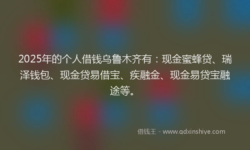 2025年的个人借钱乌鲁木齐有：现金蜜蜂贷、瑞泽钱包、现金贷易借宝、疾融金、现金易贷宝融途等。