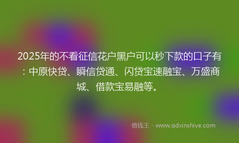 2025年的不看征信花户黑户可以秒下款的口子有：中原快贷、瞬信贷通、闪贷宝速融宝、万盛商城、借款宝易融等。