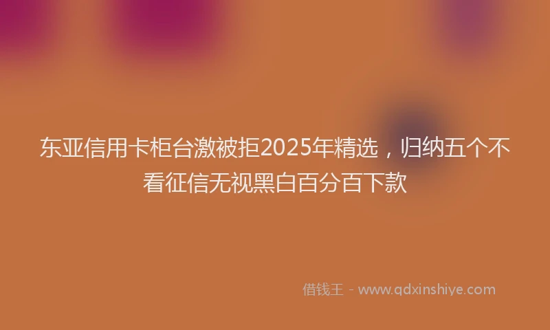 东亚信用卡柜台激被拒2025年精选，归纳五个不看征信无视黑白百分百下款