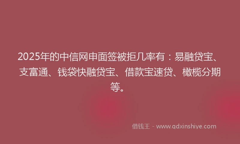 2025年的中信网申面签被拒几率有：易融贷宝、支富通、钱袋快融贷宝、借款宝速贷、橄榄分期等。