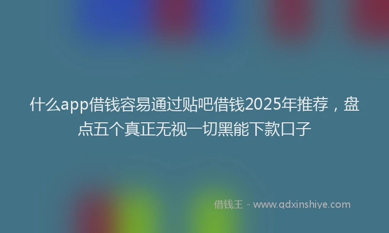 什么app借钱容易通过贴吧借钱2025年推荐，盘点五个真正无视一切黑能下款口子