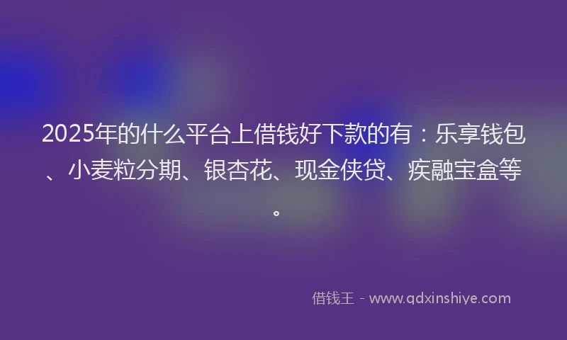 2025年的什么平台上借钱好下款的有：乐享钱包、小麦粒分期、银杏花、现金侠贷、疾融宝盒等。