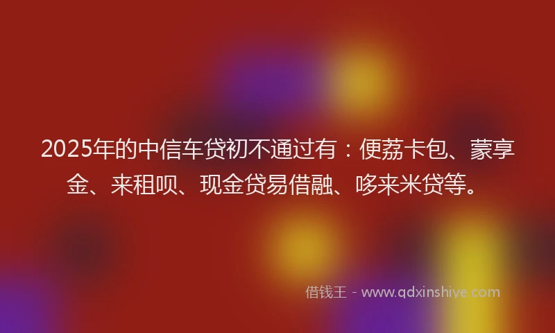 2025年的中信车贷初不通过有：便荔卡包、蒙享金、来租呗、现金贷易借融、哆来米贷等。