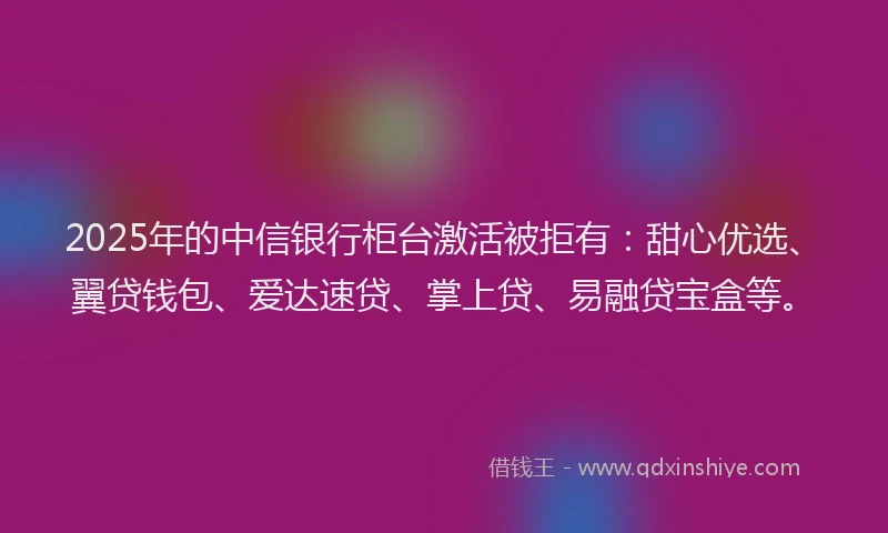 2025年的中信银行柜台激活被拒有：甜心优选、翼贷钱包、爱达速贷、掌上贷、易融贷宝盒等。
