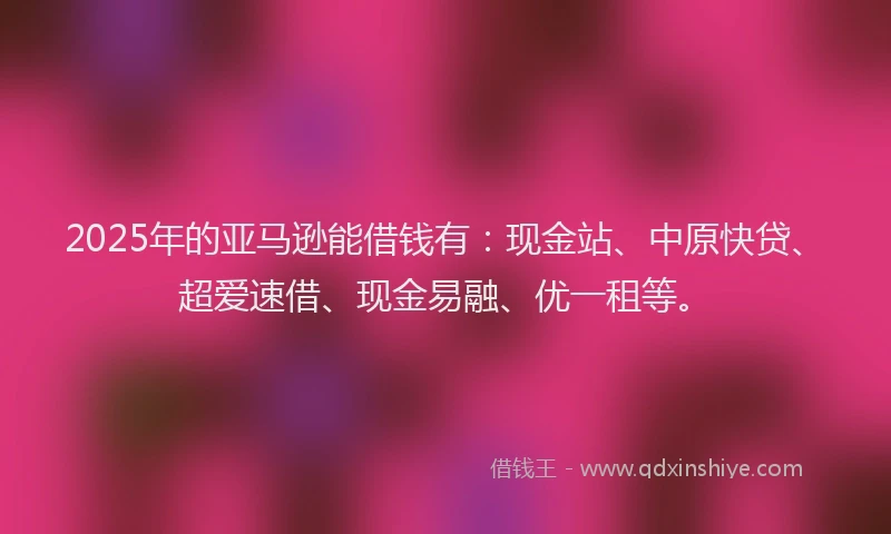 2025年的亚马逊能借钱有：现金站、中原快贷、超爱速借、现金易融、优一租等。