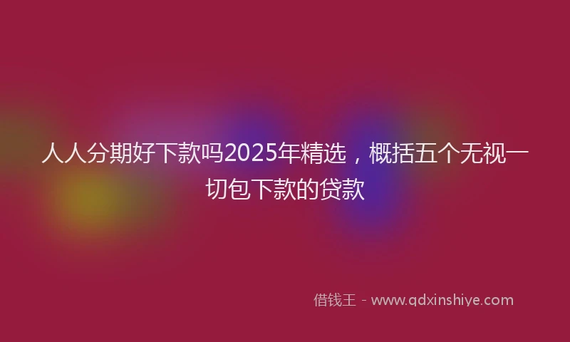 人人分期好下款吗2025年精选，概括五个无视一切包下款的贷款