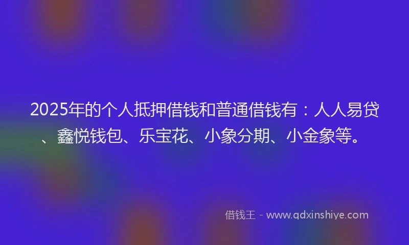 2025年的个人抵押借钱和普通借钱有：人人易贷、鑫悦钱包、乐宝花、小象分期、小金象等。