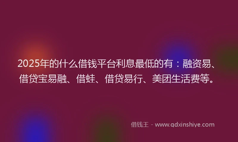 2025年的什么借钱平台利息最低的有：融资易、借贷宝易融、借蛙、借贷易行、美团生活费等。