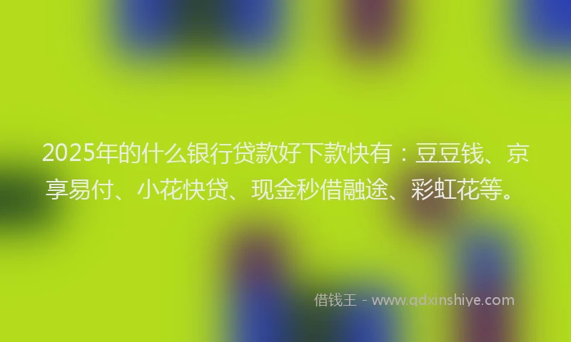 2025年的什么银行贷款好下款快有：豆豆钱、京享易付、小花快贷、现金秒借融途、彩虹花等。